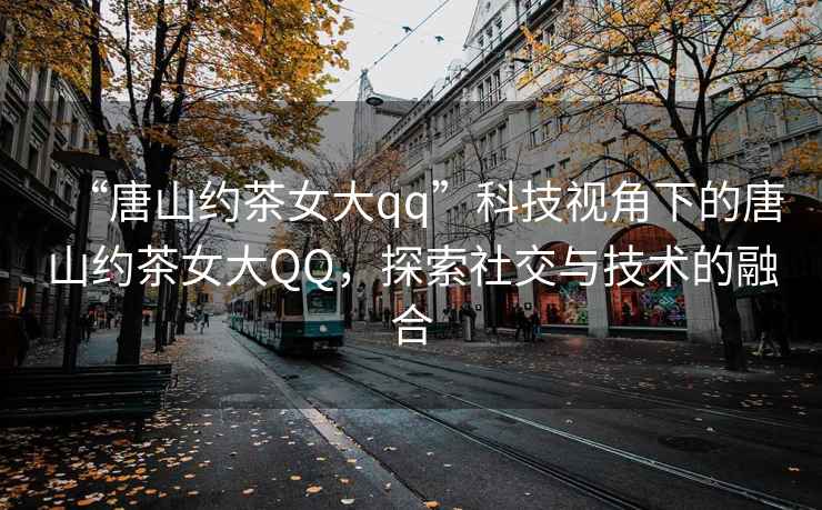 “唐山約茶女大qq”科技視角下的唐山約茶女大QQ，探索社交與技術(shù)的融合