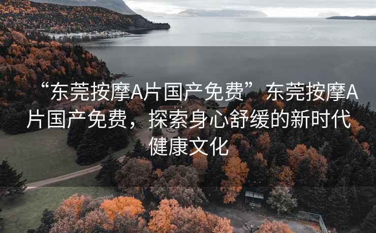 “東莞按摩A片國(guó)產(chǎn)免費(fèi)”東莞按摩A片國(guó)產(chǎn)免費(fèi)，探索身心舒緩的新時(shí)代健康文化