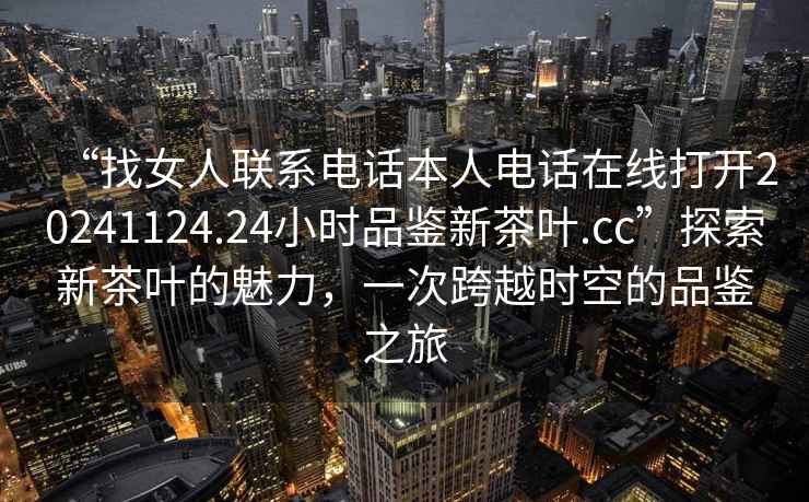 “找女人聯(lián)系電話本人電話在線打開20241124.24小時品鑒新茶葉.cc”探索新茶葉的魅力，一次跨越時空的品鑒之旅