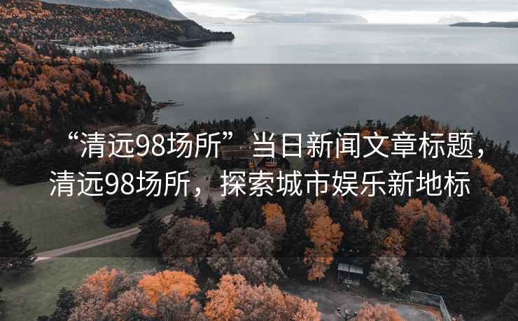 “清遠(yuǎn)98場所”當(dāng)日新聞文章標(biāo)題，清遠(yuǎn)98場所，探索城市娛樂新地標(biāo)