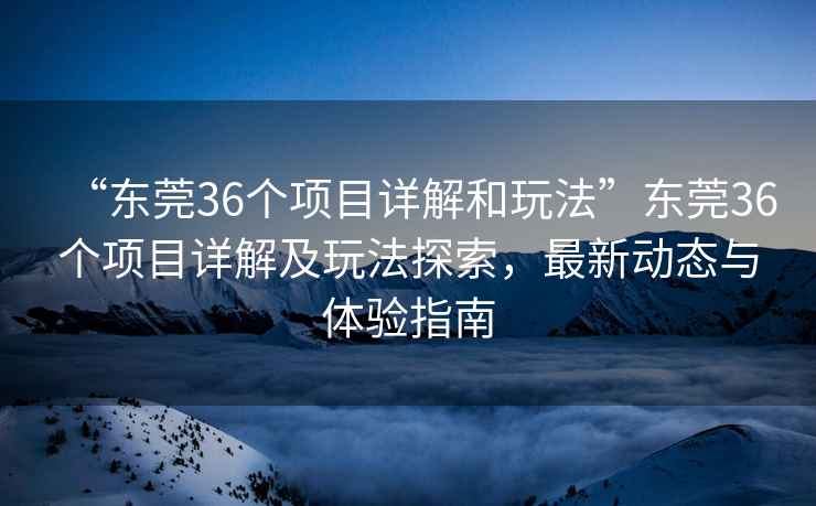 “東莞36個(gè)項(xiàng)目詳解和玩法”東莞36個(gè)項(xiàng)目詳解及玩法探索，最新動(dòng)態(tài)與體驗(yàn)指南