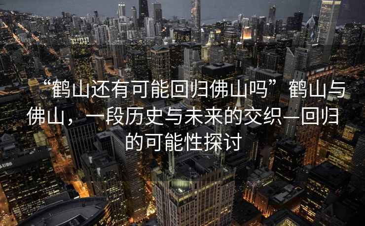 “鶴山還有可能回歸佛山嗎”鶴山與佛山，一段歷史與未來(lái)的交織—回歸的可能性探討