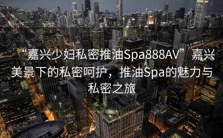 “嘉興少婦私密推油Spa888AV”嘉興美景下的私密呵護(hù)，推油Spa的魅力與私密之旅