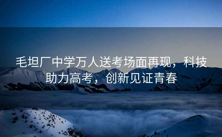 毛坦廠中學(xué)萬人送考場面再現(xiàn)，科技助力高考，創(chuàng)新見證青春
