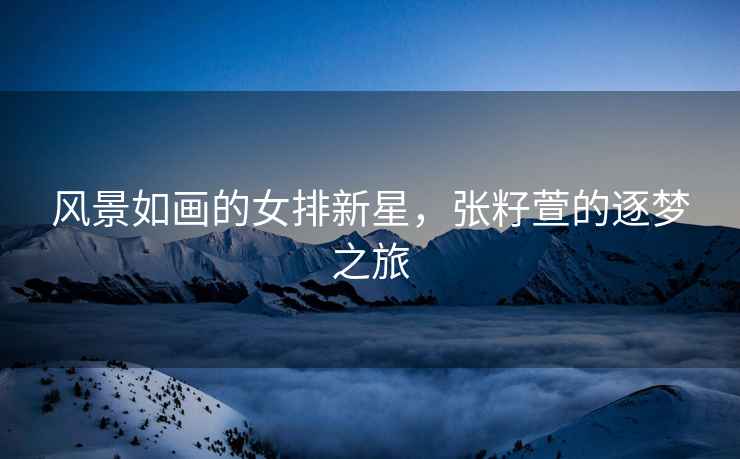 風(fēng)景如畫的女排新星，張籽萱的逐夢之旅