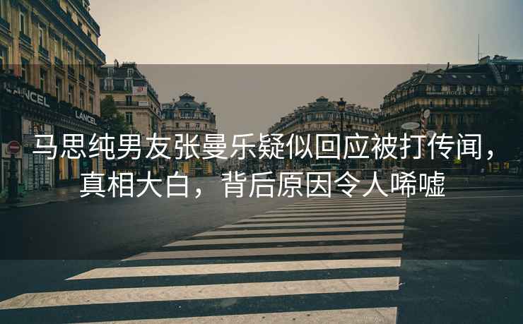 馬思純男友張曼樂疑似回應(yīng)被打傳聞，真相大白，背后原因令人唏噓