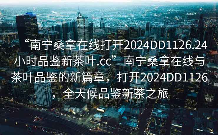 “南寧桑拿在線打開2024DD1126.24小時(shí)品鑒新茶葉.cc”南寧桑拿在線與茶葉品鑒的新篇章，打開2024DD1126，全天候品鑒新茶之旅