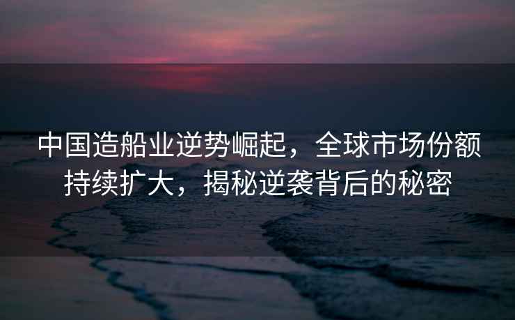 中國造船業(yè)逆勢崛起，全球市場份額持續(xù)擴大，揭秘逆襲背后的秘密