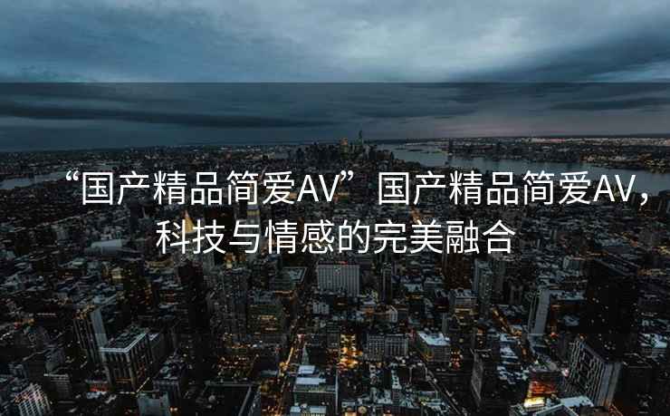 “國產(chǎn)精品簡愛AV”國產(chǎn)精品簡愛AV，科技與情感的完美融合