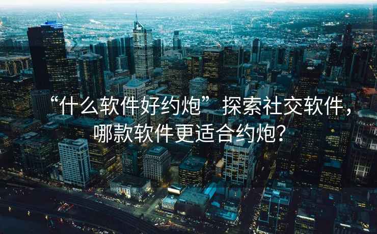 “什么軟件好約炮”探索社交軟件，哪款軟件更適合約炮？