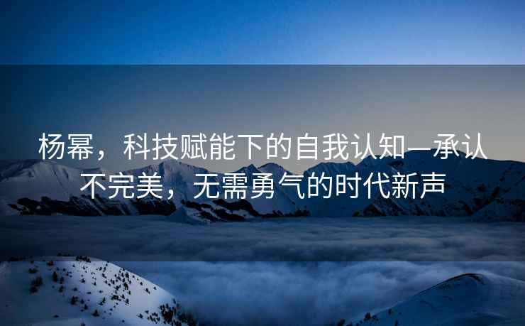 楊冪，科技賦能下的自我認(rèn)知—承認(rèn)不完美，無需勇氣的時代新聲