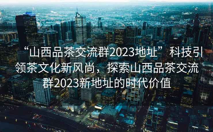 “山西品茶交流群2023地址”科技引領茶文化新風尚，探索山西品茶交流群2023新地址的時代價值