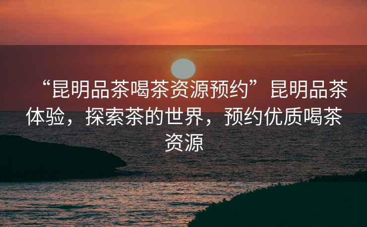 “昆明品茶喝茶資源預(yù)約”昆明品茶體驗，探索茶的世界，預(yù)約優(yōu)質(zhì)喝茶資源