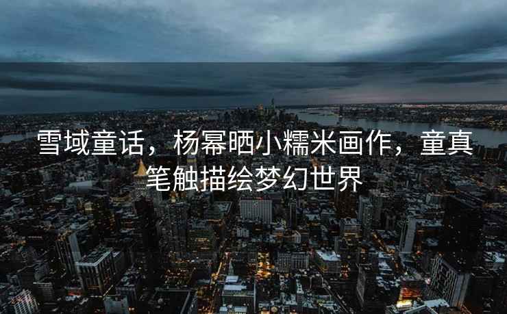 雪域童話，楊冪曬小糯米畫作，童真筆觸描繪夢幻世界