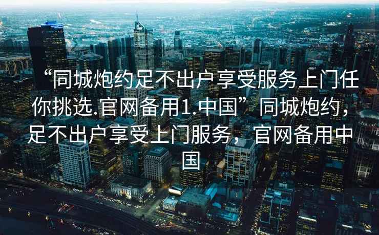 “同城炮約足不出戶享受服務上門任你挑選.官網(wǎng)備用1.中國”同城炮約，足不出戶享受上門服務，官網(wǎng)備用中國