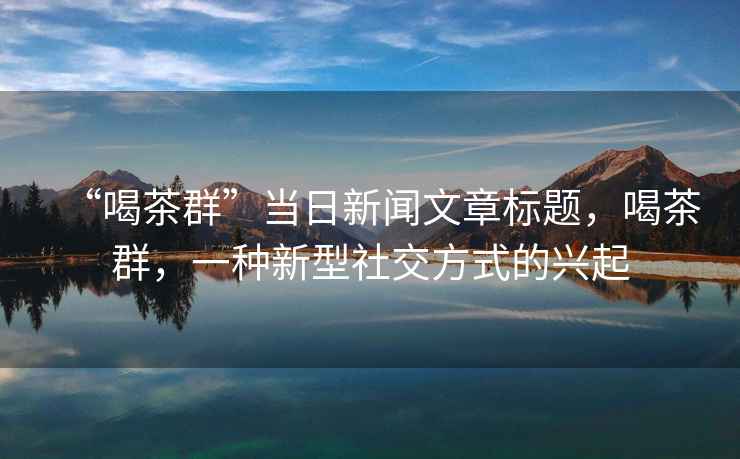 “喝茶群”當(dāng)日新聞文章標(biāo)題，喝茶群，一種新型社交方式的興起