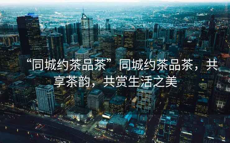 “同城約茶品茶”同城約茶品茶，共享茶韻，共賞生活之美