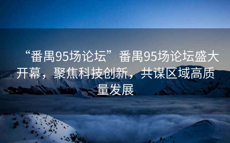 “番禺95場論壇”番禺95場論壇盛大開幕，聚焦科技創(chuàng)新，共謀區(qū)域高質(zhì)量發(fā)展