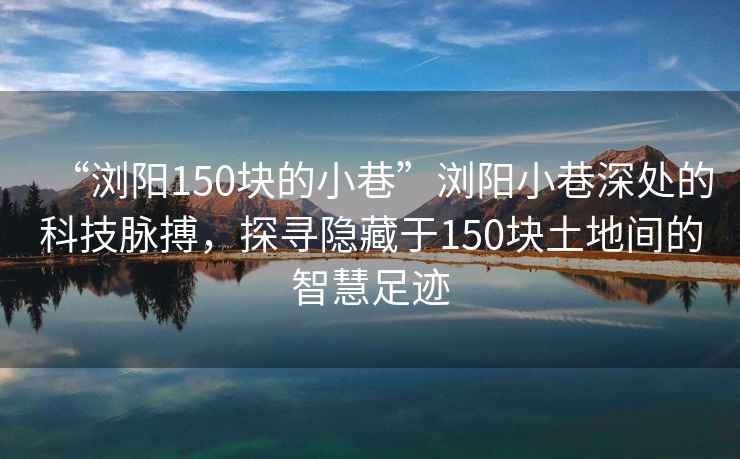 “瀏陽(yáng)150塊的小巷”瀏陽(yáng)小巷深處的科技脈搏，探尋隱藏于150塊土地間的智慧足跡
