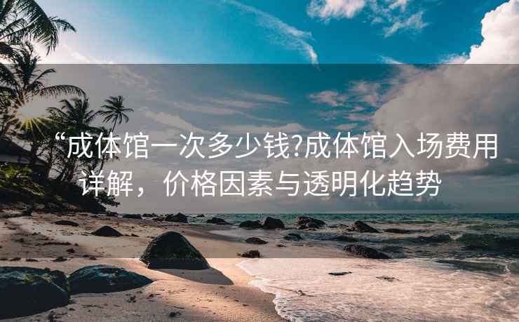 “成體館一次多少錢?成體館入場費用詳解，價格因素與透明化趨勢