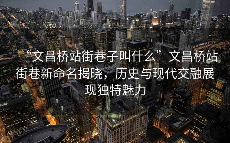 “文昌橋站街巷子叫什么”文昌橋站街巷新命名揭曉，歷史與現(xiàn)代交融展現(xiàn)獨特魅力