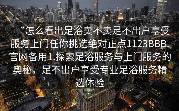 “怎么看出足浴賣不賣足不出戶享受服務(wù)上門任你挑選絕對(duì)正點(diǎn)1123BBB.官網(wǎng)備用1.探索足浴服務(wù)與上門服務(wù)的奧秘，足不出戶享受專業(yè)足浴服務(wù)精選體驗(yàn)