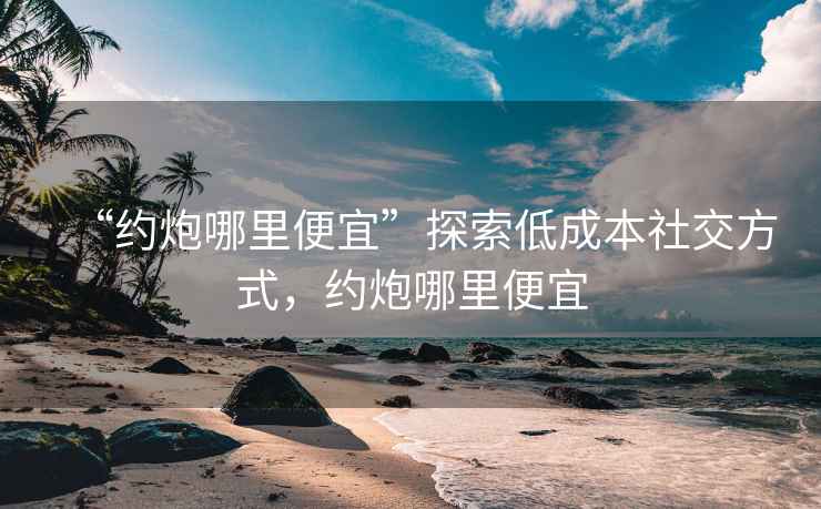 “約炮哪里便宜”探索低成本社交方式，約炮哪里便宜