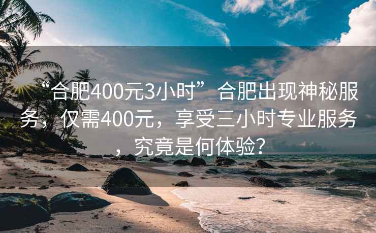 “合肥400元3小時(shí)”合肥出現(xiàn)神秘服務(wù)，僅需400元，享受三小時(shí)專業(yè)服務(wù)，究竟是何體驗(yàn)？