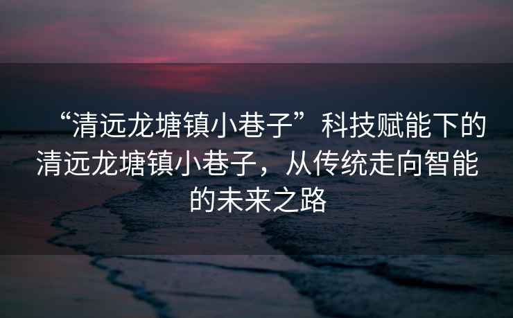 “清遠(yuǎn)龍?zhí)伶?zhèn)小巷子”科技賦能下的清遠(yuǎn)龍?zhí)伶?zhèn)小巷子，從傳統(tǒng)走向智能的未來之路