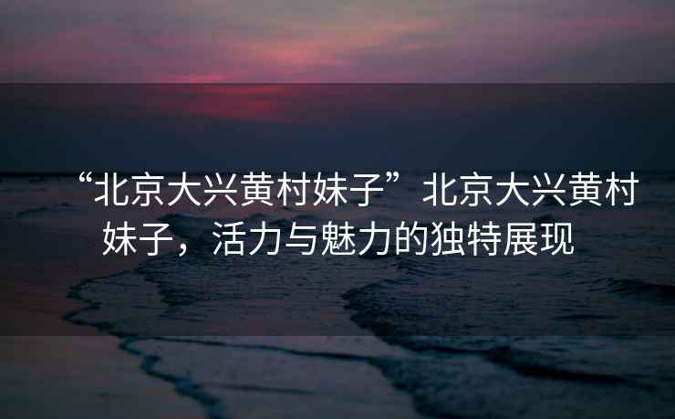 “北京大興黃村妹子”北京大興黃村妹子，活力與魅力的獨特展現(xiàn)
