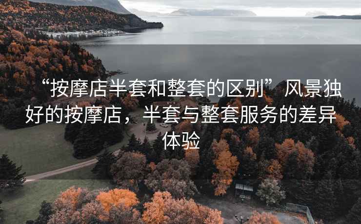 “按摩店半套和整套的區(qū)別”風(fēng)景獨(dú)好的按摩店，半套與整套服務(wù)的差異體驗(yàn)