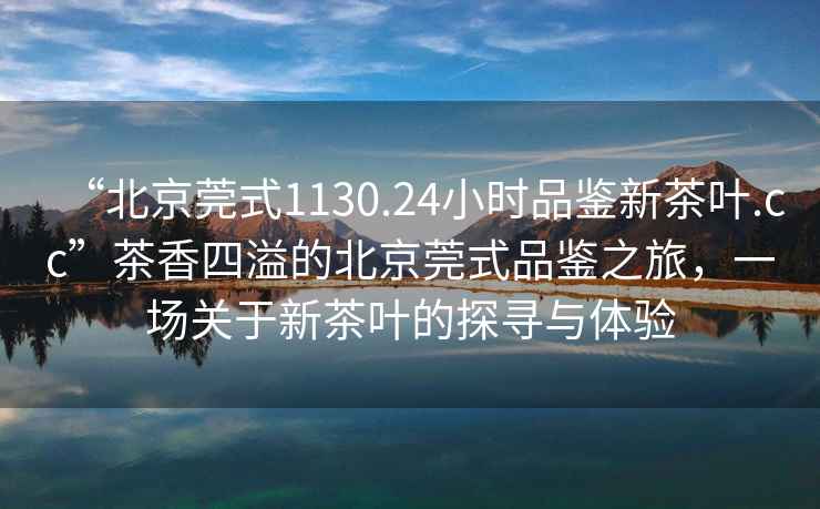“北京莞式1130.24小時品鑒新茶葉.cc”茶香四溢的北京莞式品鑒之旅，一場關(guān)于新茶葉的探尋與體驗