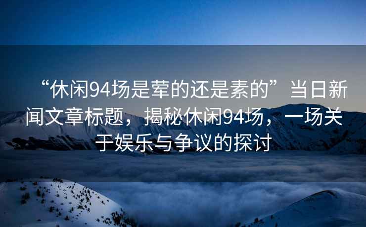“休閑94場(chǎng)是葷的還是素的”當(dāng)日新聞文章標(biāo)題，揭秘休閑94場(chǎng)，一場(chǎng)關(guān)于娛樂(lè)與爭(zhēng)議的探討