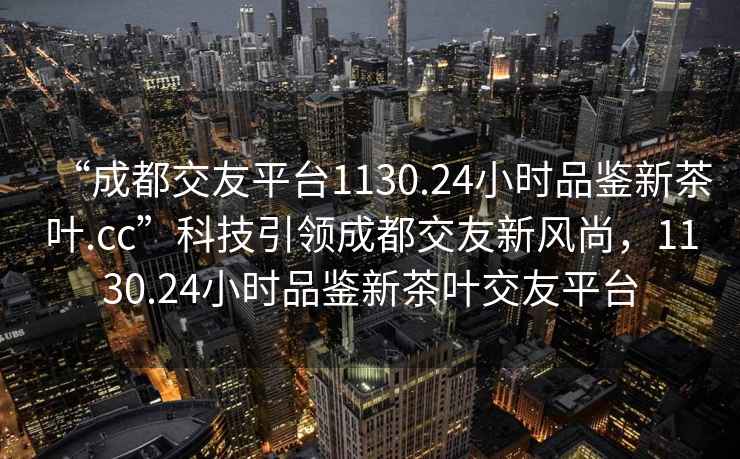 “成都交友平臺1130.24小時品鑒新茶葉.cc”科技引領(lǐng)成都交友新風(fēng)尚，1130.24小時品鑒新茶葉交友平臺