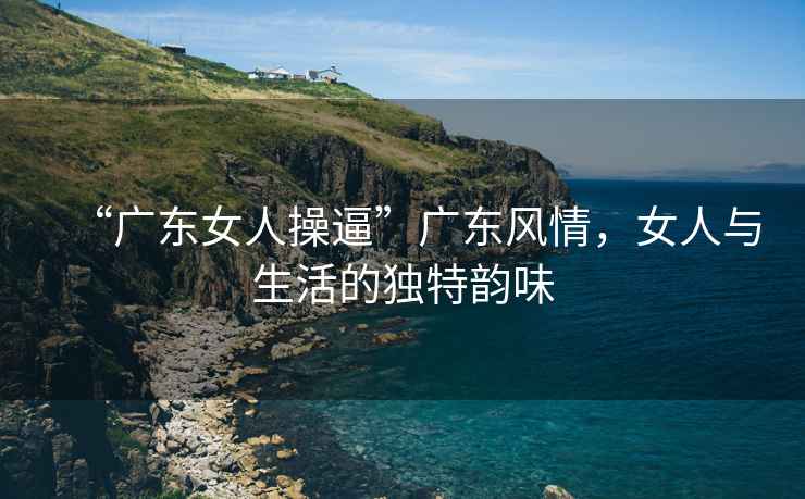 “廣東女人操逼”廣東風(fēng)情，女人與生活的獨(dú)特韻味