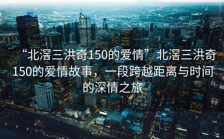 “北滘三洪奇150的愛情”北滘三洪奇150的愛情故事，一段跨越距離與時間的深情之旅