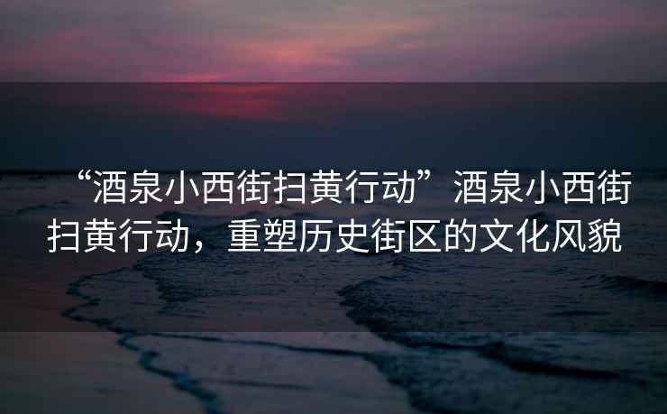 “酒泉小西街掃黃行動”酒泉小西街掃黃行動，重塑歷史街區(qū)的文化風(fēng)貌