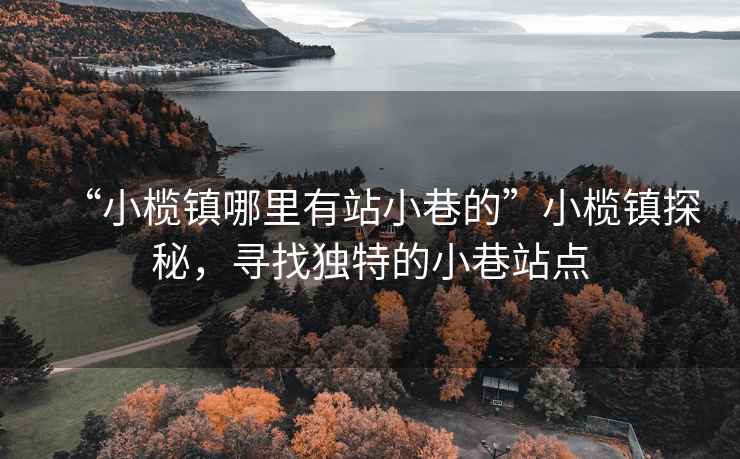 “小欖鎮(zhèn)哪里有站小巷的”小欖鎮(zhèn)探秘，尋找獨(dú)特的小巷站點(diǎn)
