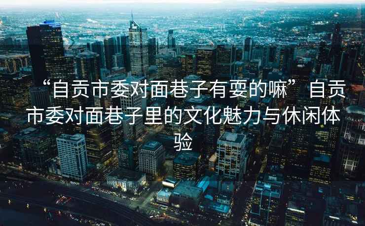“自貢市委對(duì)面巷子有耍的嘛”自貢市委對(duì)面巷子里的文化魅力與休閑體驗(yàn)