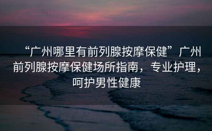 “廣州哪里有前列腺按摩保健”廣州前列腺按摩保健場所指南，專業(yè)護(hù)理，呵護(hù)男性健康