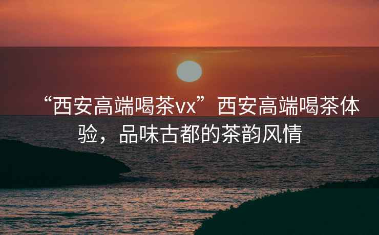“西安高端喝茶vx”西安高端喝茶體驗(yàn)，品味古都的茶韻風(fēng)情
