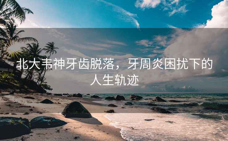 北大韋神牙齒脫落，牙周炎困擾下的人生軌跡