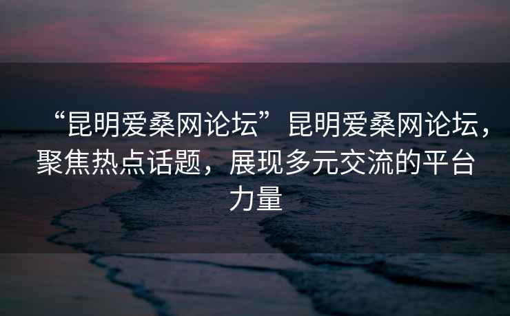 “昆明愛桑網(wǎng)論壇”昆明愛桑網(wǎng)論壇，聚焦熱點(diǎn)話題，展現(xiàn)多元交流的平臺(tái)力量