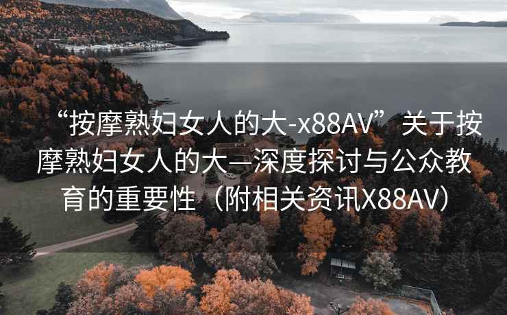 “按摩熟婦女人的大-x88AV”關(guān)于按摩熟婦女人的大—深度探討與公眾教育的重要性（附相關(guān)資訊X88AV）