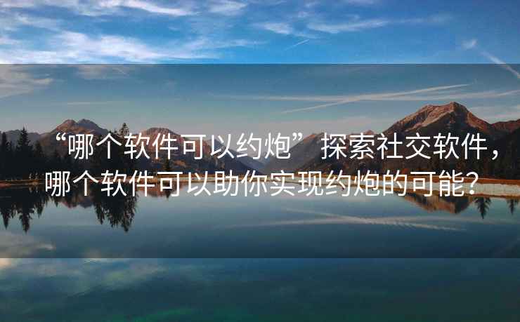 “哪個(gè)軟件可以約炮”探索社交軟件，哪個(gè)軟件可以助你實(shí)現(xiàn)約炮的可能？