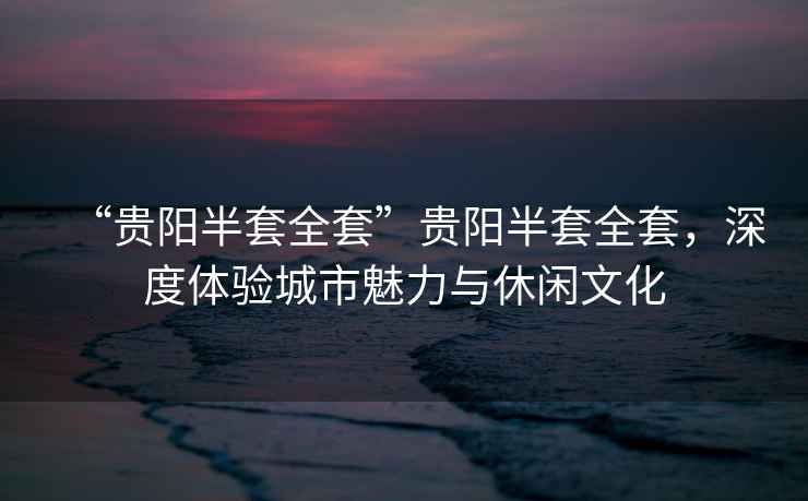 “貴陽半套全套”貴陽半套全套，深度體驗(yàn)城市魅力與休閑文化