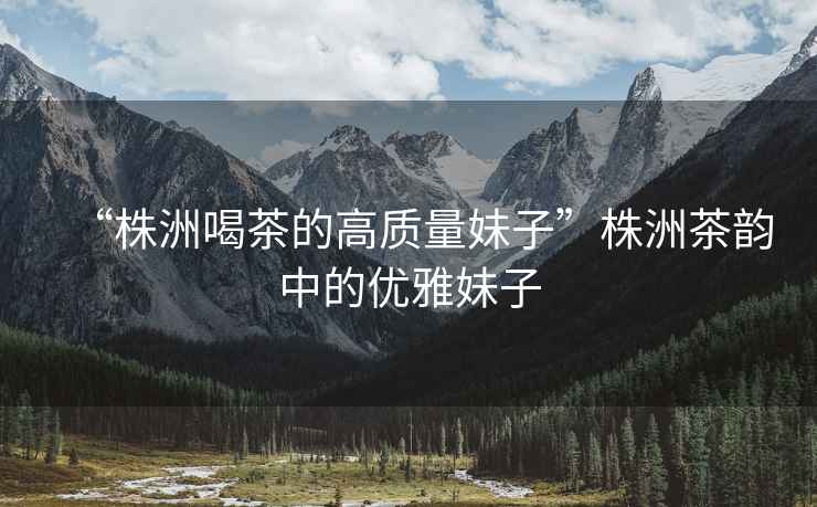 “株洲喝茶的高質(zhì)量妹子”株洲茶韻中的優(yōu)雅妹子