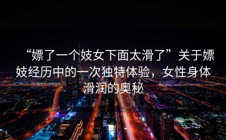 “嫖了一個妓女下面太滑了”關(guān)于嫖妓經(jīng)歷中的一次獨特體驗，女性身體滑潤的奧秘