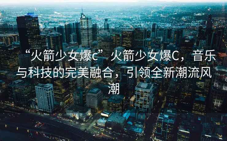 “火箭少女爆c”火箭少女爆C，音樂與科技的完美融合，引領全新潮流風潮