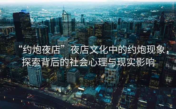 “約炮夜店”夜店文化中的約炮現(xiàn)象，探索背后的社會(huì)心理與現(xiàn)實(shí)影響